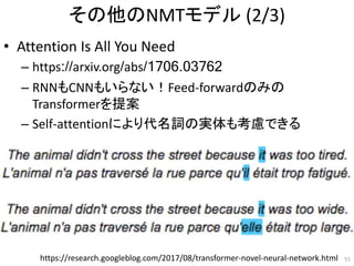 その他のNMTモデル (2/3)
• Attention Is All You Need
– https://arxiv.org/abs/1706.03762
– RNNもCNNもいらない！Feed-forwardのみの
Transformerを提案
– Self-attentionにより代名詞の実体も考慮できる
51https://research.googleblog.com/2017/08/transformer-novel-neural-network.html
 