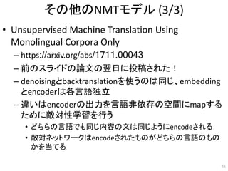 その他のNMTモデル (3/3)
• Unsupervised Machine Translation Using
Monolingual Corpora Only
– https://arxiv.org/abs/1711.00043
– 前のスライドの論文の翌日に投稿された！
– denoisingとbacktranslationを使うのは同じ、embedding
とencoderは各言語独立
– 違いはencoderの出力を言語非依存の空間にmapする
ために敵対性学習を行う
• どちらの言語でも同じ内容の文は同じようにencodeされる
• 敵対ネットワークはencodeされたものがどちらの言語のもの
かを当てる
56
 