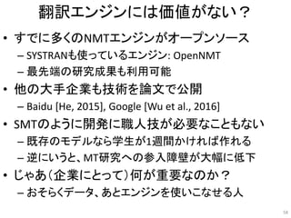 翻訳エンジンには価値がない？
• すでに多くのNMTエンジンがオープンソース
– SYSTRANも使っているエンジン: OpenNMT
– 最先端の研究成果も利用可能
• 他の大手企業も技術を論文で公開
– Baidu [He, 2015], Google [Wu et al., 2016]
• SMTのように開発に職人技が必要なこともない
– 既存のモデルなら学生が1週間かければ作れる
– 逆にいうと、MT研究への参入障壁が大幅に低下
• じゃあ（企業にとって）何が重要なのか？
– おそらくデータ、あとエンジンを使いこなせる人
58
 
