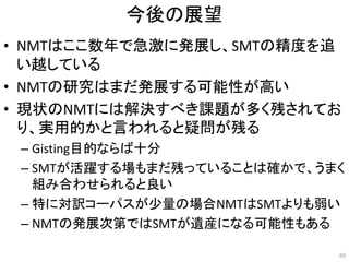 今後の展望
• NMTはここ数年で急激に発展し、SMTの精度を追
い越している
• NMTの研究はまだ発展する可能性が高い
• 現状のNMTには解決すべき課題が多く残されてお
り、実用的かと言われると疑問が残る
– Gisting目的ならば十分
– SMTが活躍する場もまだ残っていることは確かで、うまく
組み合わせられると良い
– 特に対訳コーパスが少量の場合NMTはSMTよりも弱い
– NMTの発展次第ではSMTが遺産になる可能性もある
60
 