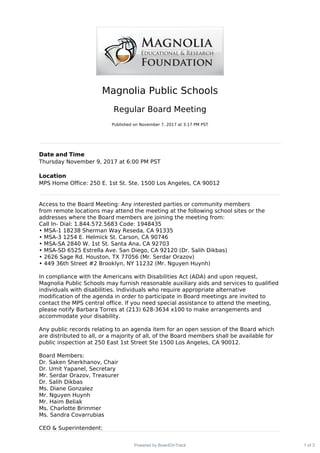 Magnolia Public Schools
Regular Board Meeting
Published on November 7, 2017 at 3:17 PM PST
Date and Time
Thursday November 9, 2017 at 6:00 PM PST
Location
MPS Home Office: 250 E. 1st St. Ste. 1500 Los Angeles, CA 90012
Access to the Board Meeting: Any interested parties or community members
from remote locations may attend the meeting at the following school sites or the
addresses where the Board members are joining the meeting from:
Call In- Dial: 1.844.572.5683 Code: 1948435
• MSA-1 18238 Sherman Way Reseda, CA 91335
• MSA-3 1254 E. Helmick St. Carson, CA 90746
• MSA-SA 2840 W. 1st St. Santa Ana, CA 92703
• MSA-SD 6525 Estrella Ave. San Diego, CA 92120 (Dr. Salih Dikbas)
• 2626 Sage Rd. Houston, TX 77056 (Mr. Serdar Orazov)
• 449 36th Street #2 Brooklyn, NY 11232 (Mr. Nguyen Huynh)
In compliance with the Americans with Disabilities Act (ADA) and upon request,
Magnolia Public Schools may furnish reasonable auxiliary aids and services to qualified
individuals with disabilities. Individuals who require appropriate alternative
modification of the agenda in order to participate in Board meetings are invited to
contact the MPS central office. If you need special assistance to attend the meeting,
please notify Barbara Torres at (213) 628-3634 x100 to make arrangements and
accommodate your disability.
Any public records relating to an agenda item for an open session of the Board which
are distributed to all, or a majority of all, of the Board members shall be available for
public inspection at 250 East 1st Street Ste 1500 Los Angeles, CA 90012.
Board Members:
Dr. Saken Sherkhanov, Chair
Dr. Umit Yapanel, Secretary
Mr. Serdar Orazov, Treasurer
Dr. Salih Dikbas
Ms. Diane Gonzalez
Mr. Nguyen Huynh
Mr. Haim Beliak
Ms. Charlotte Brimmer
Ms. Sandra Covarrubias
CEO & Superintendent:
1 of 3Powered by BoardOnTrack
 