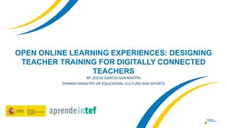 OPEN ONLINE LEARNING EXPERIENCES: DESIGNING
TEACHER TRAINING FOR DIGITALLY CONNECTED
TEACHERS
Mª JESÚS GARCÍA SAN MARTÍN
S...