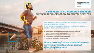 // 3www.industrialdataspace.or
g
Foto © greatist.com
Digitalisation is both an enabler and a driving force behind
innovative business models.
A key ability for innovative business models is to be able to
combine data in one “ecosystem”:
• Services are decoupled from physical platforms/products
• The architecture levels are decoupled
• Products become platforms and vice versa
• “Ecosystems“ develop around platforms
• Innovation takes place cooperatively
Data as strategic resource enables smart
services, products and our desired
lifestyle of the future.
A SNEAKER IS NO LONGER A SNEAKER
PHYSICAL PRODUCTS GROW TO DIGITAL SERVICES
 