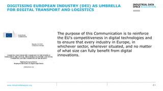 www.industrialdataspace.org // 4
The purpose of this Communication is to reinforce
the EU's competitiveness in digital technologies and
to ensure that every industry in Europe, in
whichever sector, wherever situated, and no matter
of what size can fully benefit from digital
innovations.
DIGITISING EUROPEAN INDUSTRY (DEI) AS UMBRELLA
FOR DIGITAL TRANSPORT AND LOGISTICS
 