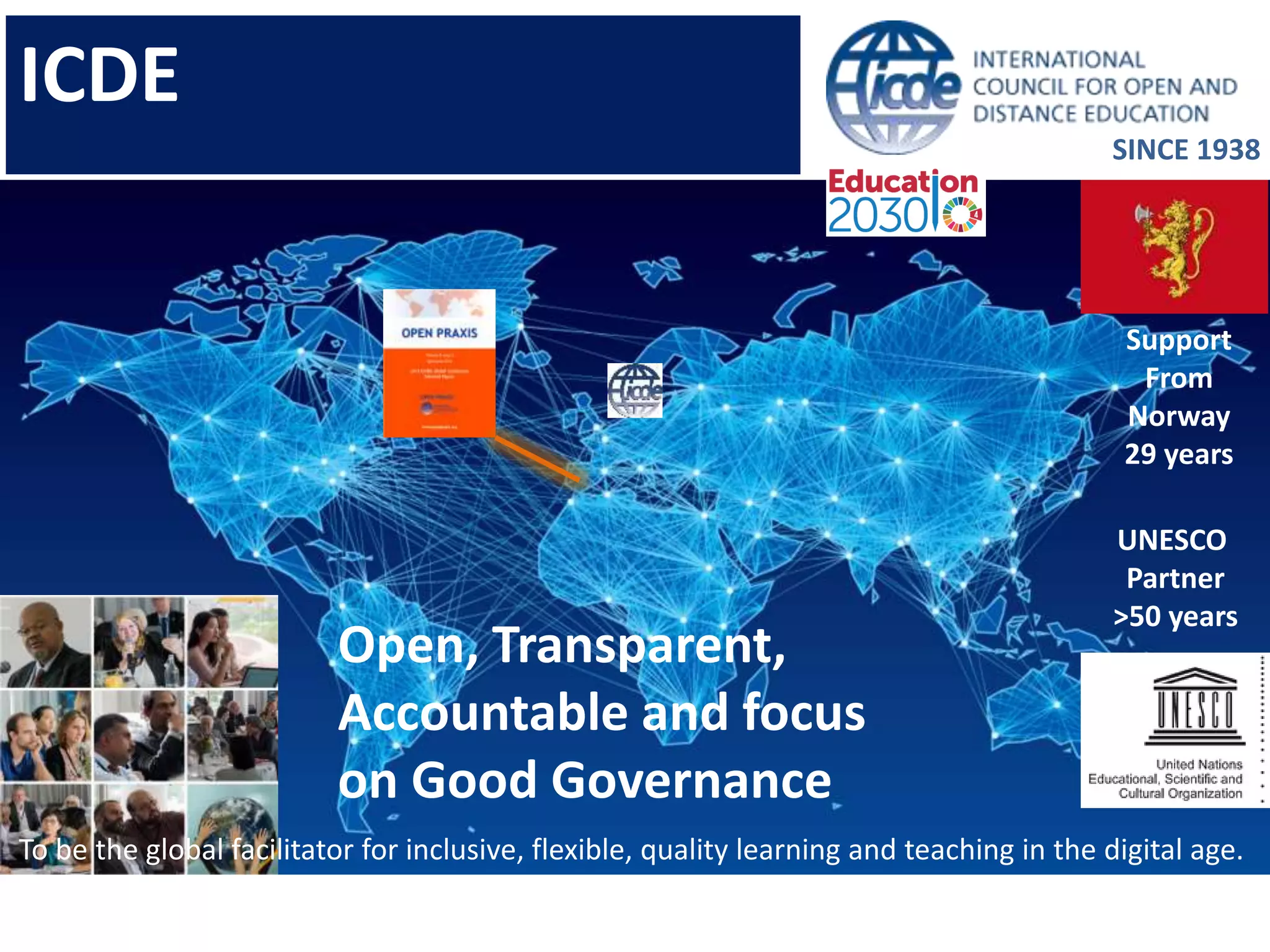 Open, Transparent,
Accountable and focus
on Good Governance
Support
From
Norway
29 years
UNESCO
Partner
>50 years
SINCE 1938
To be the global facilitator for inclusive, flexible, quality learning and teaching in the digital age.
ICDE
 