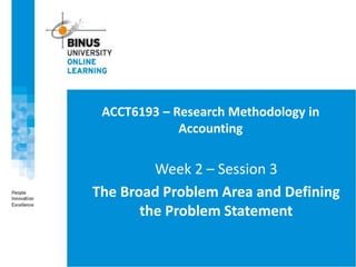 ACCT6193 – Research Methodology in
Accounting
Week 2 – Session 3
The Broad Problem Area and Defining
the Problem Statement
 