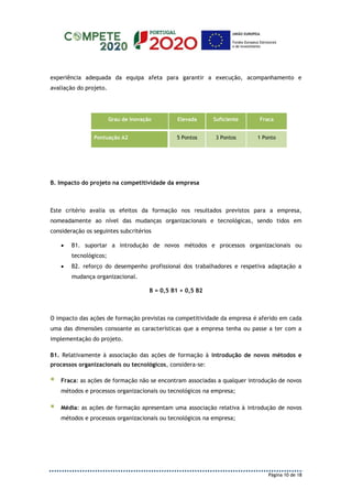 Página 10 de 18
experiência adequada da equipa afeta para garantir a execução, acompanhamento e
avaliação do projeto.
Grau de Inovação Elevada Suficiente Fraca
Pontuação A2 5 Pontos 3 Pontos 1 Ponto
B. Impacto do projeto na competitividade da empresa
Este critério avalia os efeitos da formação nos resultados previstos para a empresa,
nomeadamente ao nível das mudanças organizacionais e tecnológicas, sendo tidos em
consideração os seguintes subcritérios
 B1. suportar a introdução de novos métodos e processos organizacionais ou
tecnológicos;
 B2. reforço do desempenho profissional dos trabalhadores e respetiva adaptação a
mudança organizacional.
B = 0,5 B1 + 0,5 B2
O impacto das ações de formação previstas na competitividade da empresa é aferido em cada
uma das dimensões consoante as características que a empresa tenha ou passe a ter com a
implementação do projeto.
B1. Relativamente à associação das ações de formação à introdução de novos métodos e
processos organizacionais ou tecnológicos, considera-se:
 Fraca: as ações de formação não se encontram associadas a qualquer introdução de novos
métodos e processos organizacionais ou tecnológicos na empresa;
 Média: as ações de formação apresentam uma associação relativa à introdução de novos
métodos e processos organizacionais ou tecnológicos na empresa;
 