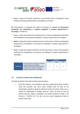 Página 11 de 18
 Forte: as ações de formação apresentam uma associação total à introdução de novos
métodos e processos organizacionais ou tecnológicos na empresa.
B2. Relativamente à associação das ações de formação ao reforço do desempenho
profissional dos trabalhadores e respetiva adaptação à mudança organizacional e
tecnológica, considera-se:
 Fraca: as ações de formação não contribuem para o reforço do desempenho profissional
dos trabalhadores nos processos de adaptação à mudança organizacional e tecnológica;
 Média: as ações de formação contribuem de forma indireta para o reforço do desempenho
profissional dos trabalhadores nos processos de adaptação à mudança organizacional e
tecnológica;
 Forte: as ações de formação contribuem de forma direta para o reforço do desempenho
profissional dos trabalhadores nos processos de adaptação à mudança organizacional e
tecnológica.
Pontuação
Fraca Média Forte
Dimensões
Introdução de novos métodos e processos
organizacionais ou tecnológicos
1 3 5Reforço do desempenho profissional dos
trabalhadores e respetiva adaptação à
mudança organizacional e tecnológica
10. Limite ao número de candidaturas
Ao abrigo do presente Aviso cada candidato pode apresentar:
i. Até 30 de novembro, uma candidatura referente a projeto de formação iniciado e
ainda não concluído, que inclua ações iniciadas antes da data da sua
apresentação, apoiado ao abrigo do regime de auxílios de minimis. Neste caso, o
período de elegibilidade da despesa conta-se a partir da data de início da
primeira ação que integre a candidatura, nos termos previstos no artigo 3.º da
Portaria n.º 129/2017, de 5 de abril, que veio alterar Regulamento sobre as
Normas Comuns FSE;
 