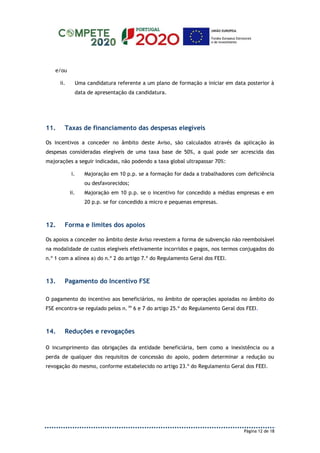 Página 12 de 18
e/ou
ii. Uma candidatura referente a um plano de formação a iniciar em data posterior à
data de apresentação da candidatura.
11. Taxas de financiamento das despesas elegíveis
Os incentivos a conceder no âmbito deste Aviso, são calculados através da aplicação às
despesas consideradas elegíveis de uma taxa base de 50%, a qual pode ser acrescida das
majorações a seguir indicadas, não podendo a taxa global ultrapassar 70%:
i. Majoração em 10 p.p. se a formação for dada a trabalhadores com deficiência
ou desfavorecidos;
ii. Majoração em 10 p.p. se o incentivo for concedido a médias empresas e em
20 p.p. se for concedido a micro e pequenas empresas.
12. Forma e limites dos apoios
Os apoios a conceder no âmbito deste Aviso revestem a forma de subvenção não reembolsável
na modalidade de custos elegíveis efetivamente incorridos e pagos, nos termos conjugados do
n.º 1 com a alínea a) do n.º 2 do artigo 7.º do Regulamento Geral dos FEEI.
13. Pagamento do Incentivo FSE
O pagamento do incentivo aos beneficiários, no âmbito de operações apoiadas no âmbito do
FSE encontra-se regulado pelos n. os
6 e 7 do artigo 25.º do Regulamento Geral dos FEEI.
14. Reduções e revogações
O incumprimento das obrigações da entidade beneficiária, bem como a inexistência ou a
perda de qualquer dos requisitos de concessão do apoio, podem determinar a redução ou
revogação do mesmo, conforme estabelecido no artigo 23.º do Regulamento Geral dos FEEI.
 