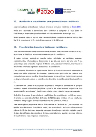 Página 13 de 18
15. Modalidades e procedimentos para apresentação das candidaturas
A apresentação de candidaturas é efetuada através de formulário eletrónico no Balcão 2020.
Nessa área reservada o beneficiário deve confirmar e completar os seus dados de
caracterização de entidade que serão usados nas suas candidaturas ao Portugal 2020.
Ao abrigo deste concurso o prazo para a apresentação de candidaturas decorre entre o dia o
dia 10 de novembro de 2017 e o dia 31 de março de 2018 (19 horas).
16. Procedimentos de análise e decisão das candidaturas
A decisão fundamentada sobre as candidaturas é proferida pela Autoridade de Gestão do POCI
no prazo de 30 dias úteis, a contar da data de entrada da candidatura.
O prazo referido suspende-se quando sejam solicitados ao candidato quaisquer
esclarecimentos, informações ou documentos, o que só pode ocorrer por uma vez. A não
apresentação pelo candidato, no prazo de 10 dias úteis, dos esclarecimentos, informações ou
documentos solicitados significará a desistência da candidatura.
Com o objetivo de simplificar o processo de decisão e introduzir uma maior celeridade no
acesso aos apoios disponíveis às empresas, estabeleceu-se neste Aviso de concurso uma
metodologia de receção e análise de candidaturas de forma contínua, conforme apresentado
no diagrama ilustrativo sobre os procedimentos de análise e decisão das candidaturas (Anexo
A).
A Autoridade de Gestão do POCI poderá suspender a receção de candidaturas a qualquer
momento, através de comunicação prévia a publicar nos locais definidos no ponto 24. com
uma antecedência mínima de 3 dias úteis em relação à data estabelecida para a suspensão.
No âmbito do processo de apreciação da elegibilidade das candidaturas é emitido um parecer
de análise por parte da Autoridade de Gestão do POCI (ou pela entidade em que essa função
tenha sido delegada) pela análise das candidaturas nos termos do ponto 22.
Após notificação da proposta de decisão da Autoridade de Gestão do POCI, os candidatos são
ouvidos no procedimento de audiência prévia, nos termos legais, sendo concedido um prazo
máximo de 10 dias úteis para apresentar eventuais alegações em contrário, contados a partir
da data da notificação da proposta de decisão, designadamente quanto à eventual intenção
de indeferimento e aos respetivos fundamentos.
 