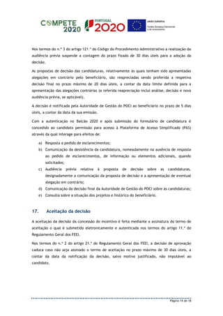 Página 14 de 18
Nos termos do n.º 3 do artigo 121.º do Código do Procedimento Administrativo a realização da
audiência prévia suspende a contagem do prazo fixado de 30 dias úteis para a adoção da
decisão.
As propostas de decisão das candidaturas, relativamente às quais tenham sido apresentadas
alegações em contrário pelo beneficiário, são reapreciadas sendo proferida a respetiva
decisão final no prazo máximo de 20 dias úteis, a contar da data limite definida para a
apresentação das alegações contrárias (a referida reapreciação inclui análise, decisão e nova
audiência prévia, se aplicável).
A decisão é notificada pela Autoridade de Gestão do POCI ao beneficiário no prazo de 5 dias
úteis, a contar da data da sua emissão.
Com a autenticação no Balcão 2020 e após submissão do formulário de candidatura é
concedido ao candidato permissão para acesso à Plataforma de Acesso Simplificado (PAS)
através da qual interage para efeitos de:
a) Resposta a pedido de esclarecimentos;
b) Comunicação da desistência da candidatura, nomeadamente na ausência de resposta
ao pedido de esclarecimentos, de informação ou elementos adicionais, quando
solicitados;
c) Audiência prévia relativa à proposta de decisão sobre as candidaturas,
designadamente a comunicação da proposta de decisão e a apresentação de eventual
alegação em contrário;
d) Comunicação da decisão final da Autoridade de Gestão do POCI sobre as candidaturas;
e) Consulta sobre a situação dos projetos e histórico do beneficiário.
17. Aceitação da decisão
A aceitação da decisão da concessão do incentivo é feita mediante a assinatura do termo de
aceitação o qual é submetido eletronicamente e autenticada nos termos do artigo 11.º do
Regulamento Geral dos FEEI.
Nos termos do n.º 2 do artigo 21.º do Regulamento Geral dos FEEI, a decisão de aprovação
caduca caso não seja assinado o termo de aceitação no prazo máximo de 30 dias úteis, a
contar da data da notificação da decisão, salvo motivo justificado, não imputável ao
candidato.
 
