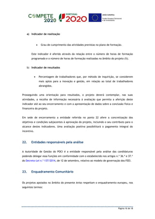 Página 16 de 18
a) Indicador de realização
 Grau de cumprimento das atividades previstas no plano de formação.
Este indicador é aferido através da relação entre o número de horas de formação
programado e o número de horas de formação realizadas no âmbito do projeto (%).
b) Indicador de resultados
 Percentagem de trabalhadores que, por método de inquirição, se considerem
mais aptos para a inovação e gestão, em relação ao total de trabalhadores
abrangidos.
Prosseguindo uma orientação para resultados, o projeto deverá contemplar, nas suas
atividades, a recolha de informação necessária à avaliação que permita a aferição deste
indicador até ao seu encerramento e com a apresentação de dados sobre a conclusão física e
financeira do projeto.
Em sede de encerramento a entidade referida no ponto 22 afere a concretização dos
objetivos e condições subjacentes à aprovação do projeto, incluindo o seu contributo para o
alcance destes indicadores. Uma avaliação positiva possibilitará o pagamento integral do
incentivo.
22. Entidades responsáveis pela análise
A Autoridade de Gestão do POCI é a entidade responsável pela análise das candidaturas
podendo delegar essa funções em conformidade com o estabelecido nos artigos n.º 36.º e 37.º
do Decreto-Lei n.º 137/2014, de 12 de setembro, relativo ao modelo de governação dos FEEI.
23. Enquadramento Comunitário
Os projetos apoiados no âmbito do presente Aviso respeitam o enquadramento europeu, nos
seguintes termos:
 