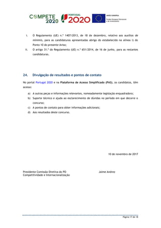 Página 17 de 18
i. O Regulamento (UE) n.º 1407/2013, de 18 de dezembro, relativo aos auxílios de
minimis, para as candidaturas apresentadas abrigo do estabelecido na alínea i) do
Ponto 10 do presente Aviso;
ii. O artigo 31.º do Regulamento (UE) n.º 651/2014, de 16 de junho, para as restantes
candidaturas.
24. Divulgação de resultados e pontos de contato
No portal Portugal 2020 e na Plataforma de Acesso Simplificado (PAS), os candidatos, têm
acesso:
a) A outras peças e informações relevantes, nomeadamente legislação enquadradora;
b) Suporte técnico e ajuda ao esclarecimento de dúvidas no período em que decorre o
concurso;
c) A pontos de contato para obter informações adicionais;
d) Aos resultados deste concurso.
10 de novembro de 2017
Presidente Comissão Diretiva do PO
Competitividade e Internacionalização
Jaime Andrez
 