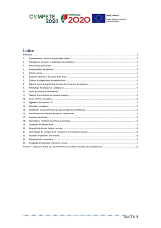 Página 2 de 18
Índice
Preâmbulo ........................................................................................................................................................ 3
1. Enquadramento, objetivos e prioridades visadas ................................................................................................. 3
2. Tipologia das operações e modalidade de candidatura .......................................................................................... 4
3. Natureza dos beneficiários ............................................................................................................................ 4
4. Área geográfica de aplicação ......................................................................................................................... 4
5. Âmbito Setorial.......................................................................................................................................... 4
6. Condições específicas de acesso deste Aviso ...................................................................................................... 5
7. Critérios de elegibilidade dos beneficiários........................................................................................................ 6
8. Regras e limites à elegibilidade do plano de formação e das despesas ....................................................................... 6
9. Metodologia de seleção das candidaturas .......................................................................................................... 8
10. Limite ao número de candidaturas ................................................................................................................ 11
11. Taxas de financiamento das despesas elegíveis ................................................................................................. 12
12. Forma e limites dos apoios.......................................................................................................................... 12
13. Pagamento do Incentivo FSE ........................................................................................................................ 12
14. Reduções e revogações .............................................................................................................................. 12
15. Modalidades e procedimentos para apresentação das candidaturas......................................................................... 13
16. Procedimentos de análise e decisão das candidaturas ......................................................................................... 13
17. Aceitação da decisão ................................................................................................................................. 14
18. Alterações às condições específicas da formação............................................................................................... 15
19. Obrigações dos beneficiários........................................................................................................................ 15
20. Dotação indicativa do fundo a conceder.......................................................................................................... 15
21. Identificação dos indicadores de realização e de resultado a alcançar ..................................................................... 15
22. Entidades responsáveis pela análise............................................................................................................... 16
23. Enquadramento Comunitário ....................................................................................................................... 16
24. Divulgação de resultados e pontos de contato .................................................................................................. 17
Anexo A - Diagrama sobre os procedimentos de análise e decisão das candidaturas ............................................... 18
 