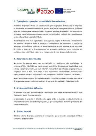 Página 4 de 18
2. Tipologia das operações e modalidade de candidatura
No âmbito do presente Aviso, são suscetíveis de apoio os projetos de formação de empresas,
na modalidade de candidatura individual, por via de ações de formação autónomas, que visem
objetivos de inovação e competitividade, através da qualificação específica dos empresários,
gestores e trabalhadores das empresas, para a reorganização e melhoria das capacidades de
gestão reforçando a sua produtividade.
Na candidatura deve ficar explicitada a associação do projeto de formação a investimentos
em domínios relevantes como a inovação e transferência de tecnologia, a adoção de
tecnologia no domínio da Indústria 4.0, a internacionalização ou a qualificação das empresas,
de modo a potenciar o desenvolvimento de atividades produtivas mais intensivas em
conhecimento e criatividade e com forte incorporação de valor acrescentado nacional.
3. Natureza dos beneficiários
No âmbito do presente Aviso para apresentação de candidaturas são beneficiários, as
empresas (PME e Não PME) que cumpram com os critérios de acesso, de elegibilidade e de
seleção a seguir enunciados, as quais intervêm na qualidade de entidades empregadoras, na
aceção da alínea a) do n.º 2 do artigo 12.º do Regulamento Geral dos FEEI, podendo para o
efeito dispor de estrutura própria certificada ou recorrer a entidade formadora certificada.
Ao abrigo do presente Aviso são apoiados projetos de médias e grandes empresas ou projetos
de pequenas empresas multiregionais (mais do que uma das regiões previstas no ponto 4).
4. Área geográfica de aplicação
O presente Aviso para apresentação de candidaturas tem aplicação nas regiões NUTS II do
Continente, Norte, Centro e Alentejo.
A localização do projeto é definida pela região onde se localiza o estabelecimento da
empresa beneficiária (entidade empregadora), a que corresponde o domicílio profissional dos
ativos em formação.
5. Âmbito Setorial
O âmbito setorial do projeto autónomo de formação é o que se encontra associado à atividade
económica do beneficiário.
 