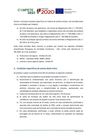 Página 5 de 18
Devido a restrições europeias específicas em matéria de auxílios estatais, são excluídas deste
Aviso as atividades que integrem:
a) No setor da pesca e da aquicultura, nos termos do Regulamento (UE) n.º 1379/2013,
de 11 de dezembro, que estabelece a organização comum dos mercados dos produtos
da pesca e da aquicultura, que altera os Regulamentos (CE) n.º 1184/2006 e (CE) n.º
1224/2009 do Conselho e revoga o Regulamento (CE) n.º 104/2000 do Conselho;
b) No setor da produção agrícola primária nos termos definidos no Regulamento (UE) n.º
651/2014, de 16 de junho.
Estão ainda excluídos deste concurso os projetos que incidam nas seguintes atividades
(Classificação Portuguesa de Atividades Económicas - CAE, revista pelo Decreto-Lei n.º
381/2007, de 14 de novembro):
a) Financeiras e de seguros – divisões 64 a 66;
b) Defesa – subclasses 25402, 30400 e 84220;
c) Lotarias e outros jogos de aposta – divisão 92.
6. Condições específicas de acesso deste Aviso
Os projetos a apoiar no presente Aviso têm de satisfazer as seguintes condições:
a) Contribuir para os objetivos e prioridades enunciadas no Ponto 1;
b) Encontrarem-se fundamentados num plano formativo com a identificação das
necessidades da formação, que especifique, em particular, os objetivos da formação,
atividades e resultados a alcançar e a sua ligação à estratégia e investimentos em
domínios relevantes para a competitividade da empresa, apresentando uma
metodologia de avaliação adequada ao processo formativo;
c) O plano de formação deve ter um custo total superior a 75 mil euros;
d) As ações de formação não podem ter tido início antes da apresentação da
candidatura, sem prejuízo do disposto no ponto 10 do presente Aviso;
e) Ter uma duração máxima de 24 meses, exceto em casos devidamente justificados e
aprovado pela Autoridade de Gestão do POCI, sendo a duração determinada pelo
início da primeira ação de formação até à conclusão da última atividade do projeto;
f) Em casos devidamente justificados, o prazo referido na alínea anterior pode ser
prorrogado até ao máximo de 12 meses, relativamente ao calendário de realização
aprovado.
 
