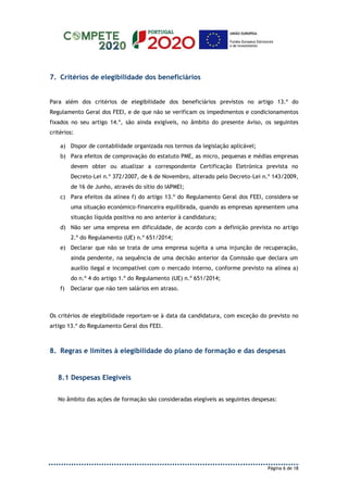 Página 6 de 18
7. Critérios de elegibilidade dos beneficiários
Para além dos critérios de elegibilidade dos beneficiários previstos no artigo 13.º do
Regulamento Geral dos FEEI, e de que não se verificam os impedimentos e condicionamentos
fixados no seu artigo 14.º, são ainda exigíveis, no âmbito do presente Aviso, os seguintes
critérios:
a) Dispor de contabilidade organizada nos termos da legislação aplicável;
b) Para efeitos de comprovação do estatuto PME, as micro, pequenas e médias empresas
devem obter ou atualizar a correspondente Certificação Eletrónica prevista no
Decreto-Lei n.º 372/2007, de 6 de Novembro, alterado pelo Decreto-Lei n.º 143/2009,
de 16 de Junho, através do sítio do IAPMEI;
c) Para efeitos da alínea f) do artigo 13.º do Regulamento Geral dos FEEI, considera-se
uma situação económico-financeira equilibrada, quando as empresas apresentem uma
situação líquida positiva no ano anterior à candidatura;
d) Não ser uma empresa em dificuldade, de acordo com a definição prevista no artigo
2.º do Regulamento (UE) n.º 651/2014;
e) Declarar que não se trata de uma empresa sujeita a uma injunção de recuperação,
ainda pendente, na sequência de uma decisão anterior da Comissão que declara um
auxílio ilegal e incompatível com o mercado interno, conforme previsto na alínea a)
do n.º 4 do artigo 1.º do Regulamento (UE) n.º 651/2014;
f) Declarar que não tem salários em atraso.
Os critérios de elegibilidade reportam-se à data da candidatura, com exceção do previsto no
artigo 13.º do Regulamento Geral dos FEEI.
8. Regras e limites à elegibilidade do plano de formação e das despesas
8.1 Despesas Elegíveis
No âmbito das ações de formação são consideradas elegíveis as seguintes despesas:
 
