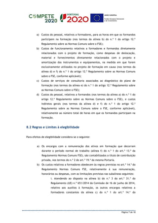 Página 7 de 18
a) Custos do pessoal, relativos a formadores, para as horas em que os formandos
participem na formação (nos termos da alínea b) do n.º 1 do artigo 12.º
Regulamento sobre as Normas Comuns sobre o FSE);
b) Custos de funcionamento relativos a formadores e formandos diretamente
relacionados com o projeto de formação, como despesas de deslocação,
material e fornecimentos diretamente relacionados com o projeto e
amortização dos instrumentos e equipamentos, na medida em que forem
exclusivamente utilizados no projeto de formação em causa (nos termos da
alínea d) e f) do n.º 1 do artigo 12.º Regulamento sobre as Normas Comuns
sobre o FSE, conforme aplicável);
c) Custos de serviços de consultoria associados ao diagnóstico do plano de
formação (nos termos da alínea e) do n.º 1 do artigo 12.º Regulamento sobre
as Normas Comuns sobre o FSE);
d) Custos do pessoal, relativos a formandos (nos termos da alínea a) do n.º 1 do
artigo 12.º Regulamento sobre as Normas Comuns sobre o FSE), e custos
indiretos gerais (nos termos da alínea d) e f) do n.º 1 do artigo 12.º
Regulamento sobre as Normas Comuns sobre o FSE, conforme aplicável),
relativamente ao número total de horas em que os formandos participam na
formação.
8.2 Regras e Limites à elegibilidade
Para efeitos de elegibilidade considera-se o seguinte:
a) Os encargos com a remuneração dos ativos em formação que decorram
durante o período normal de trabalho (alínea f) do n.º 1 do art.º 13.º da
Regulamento Normas Comuns FSE), são contabilizados a título de contribuição
privada, nos termos do n.º 2 do art.º 19.º da mesma Portaria.
b) Os custos relativos a formadores obedecem às regras previstas no art.º 14.º do
Regulamento Normas Comuns FSE, relativamente à sua remuneração,
honorários ou despesas, com as limitações previstas nas subalíneas seguintes:
i. Atendendo ao disposto na alínea b) do n.º 3 do art.º 31.º do
Regulamento (UE) n.º 651/2014 da Comissão de 16 de junho de 2014,
relativo aos auxílios à formação, os outros encargos relativos a
formadores constantes da alínea c) do n.º 1 do art.º 14.º do
 