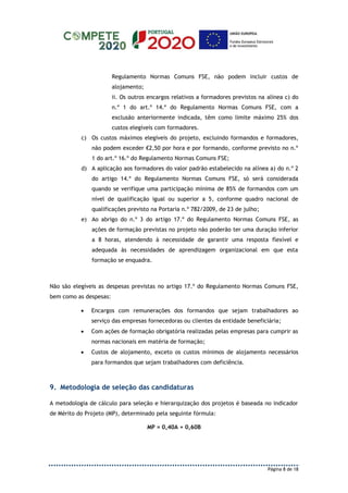 Página 8 de 18
Regulamento Normas Comuns FSE, não podem incluir custos de
alojamento;
ii. Os outros encargos relativos a formadores previstos na alínea c) do
n.º 1 do art.º 14.º do Regulamento Normas Comuns FSE, com a
exclusão anteriormente indicada, têm como limite máximo 25% dos
custos elegíveis com formadores.
c) Os custos máximos elegíveis do projeto, excluindo formandos e formadores,
não podem exceder €2,50 por hora e por formando, conforme previsto no n.º
1 do art.º 16.º do Regulamento Normas Comuns FSE;
d) A aplicação aos formadores do valor padrão estabelecido na alínea a) do n.º 2
do artigo 14.º do Regulamento Normas Comuns FSE, só será considerada
quando se verifique uma participação mínima de 85% de formandos com um
nível de qualificação igual ou superior a 5, conforme quadro nacional de
qualificações previsto na Portaria n.º 782/2009, de 23 de julho;
e) Ao abrigo do n.º 3 do artigo 17.º do Regulamento Normas Comuns FSE, as
ações de formação previstas no projeto não poderão ter uma duração inferior
a 8 horas, atendendo à necessidade de garantir uma resposta flexível e
adequada às necessidades de aprendizagem organizacional em que esta
formação se enquadra.
Não são elegíveis as despesas previstas no artigo 17.º do Regulamento Normas Comuns FSE,
bem como as despesas:
 Encargos com remunerações dos formandos que sejam trabalhadores ao
serviço das empresas fornecedoras ou clientes da entidade beneficiária;
 Com ações de formação obrigatória realizadas pelas empresas para cumprir as
normas nacionais em matéria de formação;
 Custos de alojamento, exceto os custos mínimos de alojamento necessários
para formandos que sejam trabalhadores com deficiência.
9. Metodologia de seleção das candidaturas
A metodologia de cálculo para seleção e hierarquização dos projetos é baseada no indicador
de Mérito do Projeto (MP), determinado pela seguinte fórmula:
MP = 0,40A + 0,60B
 