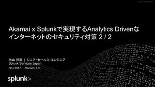 © 2017 SPLUNK INC.© 2017 SPLUNK INC.© 2017 SPLUNK INC.© 2017 SPLUNK INC.
Akamai x Splunkで実現するAnalytics Drivenな
インターネットのセキュリティ対策 2 / 2
池山 邦彦 | シニア・セールス・エンジニア
Splunk Services Japan
Nov 2017 | Version 1.0
 