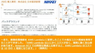 © 2017, Amazon Web Services, Inc. or its Affiliates. All rights reserved.
〜また、画像処理機能を AWS Lambda に変更したことで⼤幅なコスト削減を実現す
ることができました。「AWS Lambda はとにかくコストが安く、確実に動く安⼼感
があります。Amazon EC2 での同等な構成と⽐較すると、AWS Lambda のコスト
は 10 分の 1 程度になります。」（猪飼⽒）〜
 