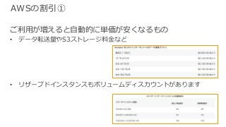 © 2017, Amazon Web Services, Inc. or its Affiliates. All rights reserved.
AWSの割引①
ご利⽤が増えると⾃動的に単価が安くなるもの
• データ転送量やS3ストレージ料⾦など
• リザーブドインスタンスもボリュームディスカウントがあります
 