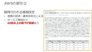 © 2017, Amazon Web Services, Inc. or its Affiliates. All rights reserved.
AWSの割引②
随時⾏われる価格改定
• 規模の経済・運⽤効率化による
• サービス開始から
60回以上の値下げ実績あり
 