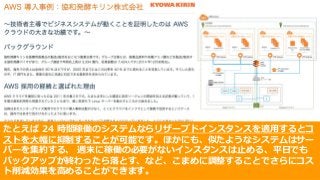 © 2017, Amazon Web Services, Inc. or its Affiliates. All rights reserved.
たとえば 24 時間稼働のシステムならリザーブドインスタンスを適⽤するとコ
ストを⼤幅に抑制することが可能です。ほかにも、似たようなシステムはサー
バーを集約する、 週末に稼働の必要がないインスタンスは⽌める、平⽇でも
バックアップが終わったら落とす、など、こまめに調整することでさらにコス
ト削減効果を⾼めることができます。
 