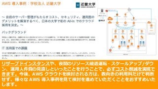 © 2017, Amazon Web Services, Inc. or its Affiliates. All rights reserved.
リザーブドインスタンスや、夜間のリソース縮退運転・スケールアップ/ダウ
ン、運⽤⼈件費の⾒直しといったことを⾏うことで、必ずコスト削減を実現で
きます。今後、AWS クラウドを検討される⽅は、表向きの利⽤料だけで判断
せず、様々な AWS 導⼊事例を⾒て検討を進めていただくことをおすすめいた
します。
 