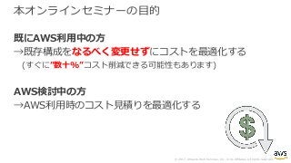© 2017, Amazon Web Services, Inc. or its Affiliates. All rights reserved.
本オンラインセミナーの⽬的
既にAWS利⽤中の⽅
→既存構成をなるべく変更せずにコストを最適化する
(すぐに”数⼗%”コスト削減できる可能性もあります)
AWS検討中の⽅
→AWS利⽤時のコスト⾒積りを最適化する
 