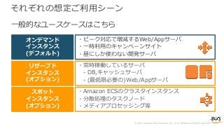 © 2017, Amazon Web Services, Inc. or its Affiliates. All rights reserved.
それぞれの想定ご利⽤シーン
・ピーク対応で増減するWeb/Appサーバ
・⼀時利⽤のキャンペーンサイト
・昼にしか使わない開発サーバ
・常時稼働しているサーバ
- DB,キャッシュサーバ
- (最低限必要の)Web/Appサーバ
・Amazon ECSのクラスタインスタンス
・分散処理のタスクノード
・メディアプロセッシング等
オンデマンド
インスタンス
(デフォルト)
リザーブド
インスタンス
(オプション)
スポット
インスタンス
(オプション)
⼀般的なユースケースはこちら
 