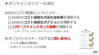 © 2017, Amazon Web Services, Inc. or its Affiliates. All rights reserved.
本オンラインセミナーの流れ
AWSのコスト最適化ということで…
[1]AWSのコスト最適化⽅法の全体像を理解する
[2]AWSのコスト最適化オプションを理解する
[3]リザーブドインスタンス概要を理解する
(リザーブドインスタンスのアップデートも紹介します)
本オンラインセミナーでは下記は扱いません
・システム構成の最適化
・スポットインスタンスの活⽤
 