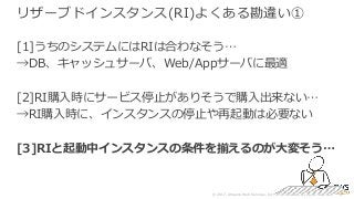 © 2017, Amazon Web Services, Inc. or its Affiliates. All rights reserved.
リザーブドインスタンス(RI)よくある勘違い①
[1]うちのシステムにはRIは合わなそう…
→DB、キャッシュサーバ、Web/Appサーバに最適
[2]RI購⼊時にサービス停⽌がありそうで購⼊出来ない…
→RI購⼊時に、インスタンスの停⽌や再起動は必要ない
[3]RIと起動中インスタンスの条件を揃えるのが⼤変そう…
 