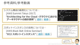 © 2017, Amazon Web Services, Inc. or its Affiliates. All rights reserved.
参考資料/参考動画
システム構成の最適化については…
[AWS Summit Tokyo 2017]
“Architecting for the Cloud -クラウドにおける
アーキテクチャの設計原則” ( 資料 | 動画 )
スポットインスタンスの活⽤については…
[AWS Black Belt Online Seminar]
“EC2 スポットインスタンス” ( 資料 | 動画 )
こちらも
要チェック
 