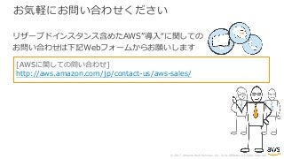 © 2017, Amazon Web Services, Inc. or its Affiliates. All rights reserved.
お気軽にお問い合わせください
リザーブドインスタンス含めたAWS”導⼊“に関しての
お問い合わせは下記Webフォームからお願いします
[AWSに関しての問い合わせ]
http://aws.amazon.com/jp/contact-us/aws-sales/
 