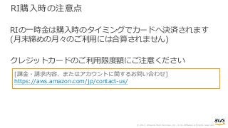 © 2017, Amazon Web Services, Inc. or its Affiliates. All rights reserved.
RI購⼊時の注意点
RIの⼀時⾦は購⼊時のタイミングでカードへ決済されます
(⽉末締めの⽉々のご利⽤には合算されません)
クレジットカードのご利⽤限度額にご注意ください
[課⾦・請求内容、またはアカウントに関するお問い合わせ]
https://aws.amazon.com/jp/contact-us/
 