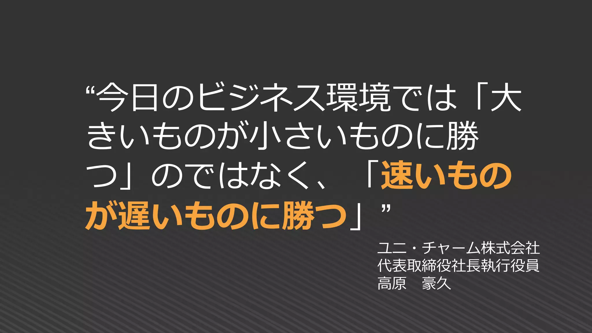 “今日のビジネス環境では「大
きいものが小さいものに勝
つ」のではなく、「速いもの
が遅いものに勝つ」”
ユニ・チャーム株式会社
代表取締役社長執行役員
高原 豪久
 