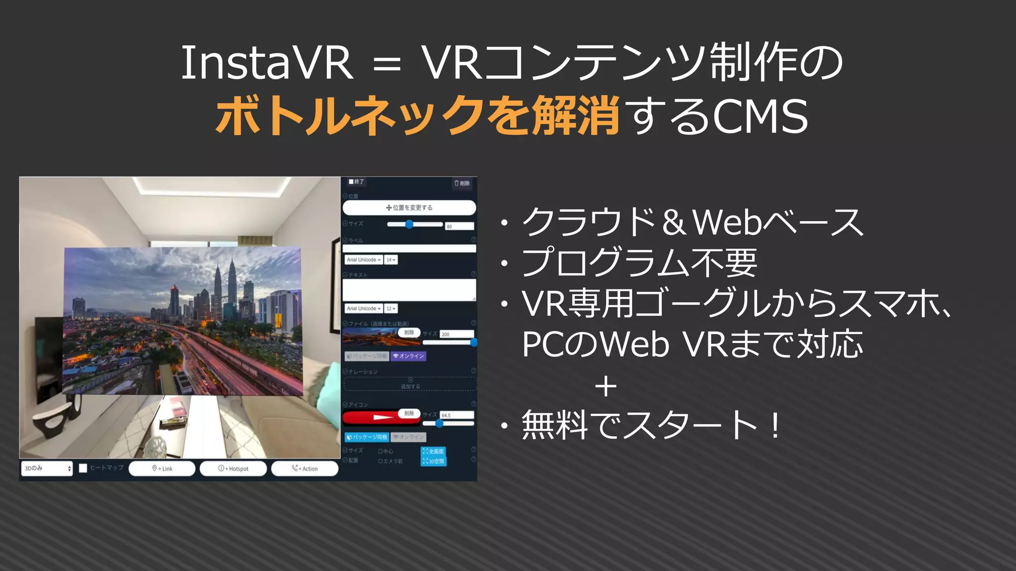 InstaVR = VRコンテンツ制作の
ボトルネックを解消するCMS
・クラウド＆Webベース
・プログラム不要
・VR専用ゴーグルからスマホ、
PCのWeb VRまで対応
＋
・無料でスタート！
 