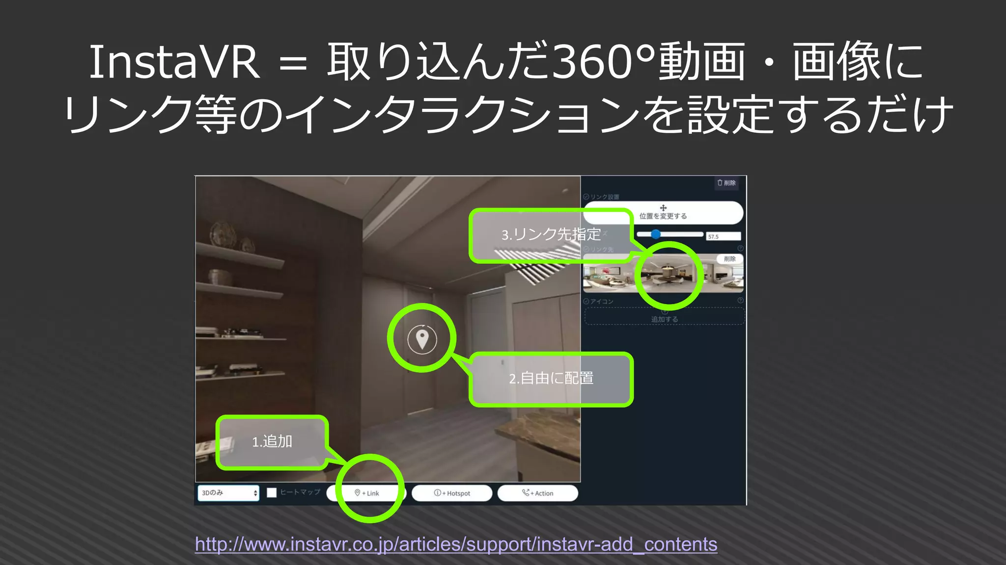 InstaVR = 取り込んだ360°動画・画像に
リンク等のインタラクションを設定するだけ
2.自由に配置
1.追加
3.リンク先指定
http://www.instavr.co.jp/articles/support/instavr-add_contents
 