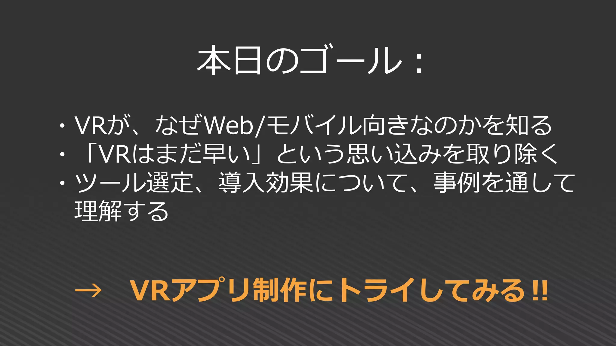 本日のゴール：
・VRが、なぜWeb/モバイル向きなのかを知る
・「VRはまだ早い」という思い込みを取り除く
・ツール選定、導入効果について、事例を通して
理解する
→ VRアプリ制作にトライしてみる‼
 