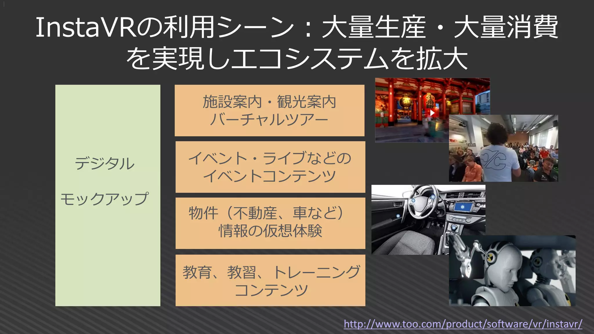 InstaVRの利用シーン：大量生産・大量消費
を実現しエコシステムを拡大
|
施設案内・観光案内
バーチャルツアー
教育、教習、トレーニング
コンテンツ
物件（不動産、車など）
情報の仮想体験
イベント・ライブなどの
イベントコンテンツ
デジタル
モックアップ
http://www.too.com/product/software/vr/instavr/
 