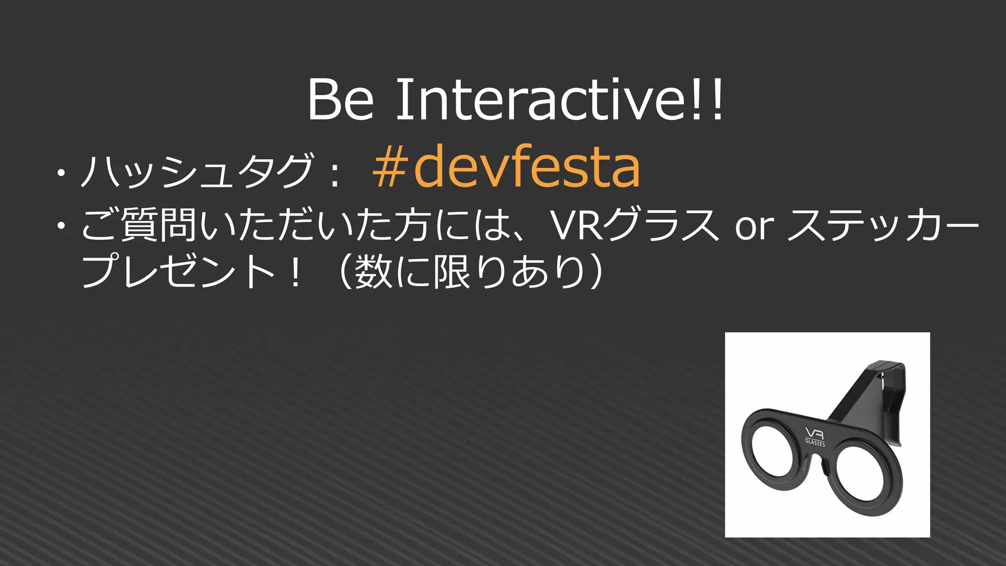 Be Interactive!!
・ハッシュタグ： #devfesta
・ご質問いただいた方には、VRグラス or ステッカー
プレゼント！（数に限りあり）
 