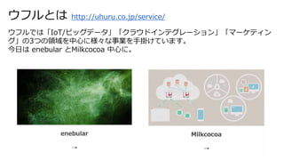 ウフルとは http://uhuru.co.jp/service/
ウフルでは「IoT/ビッグデータ」「クラウドインテグレーション」「マーケティン
グ」の3つの領域を中心に様々な事業を手掛けています。
今日は enebular とMilkcocoa 中心に。
 