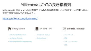 MilkcocoaはIoTの良き接着剤
Milkcocoaはドキュメントも豊富で「IoTの良き接着剤」となります。より突っ込ん
だIoT操作を試してみましょう。
https://mlkcca.com/document/
 