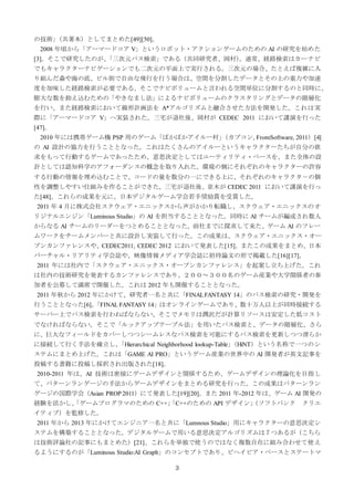3
の技術」（共著本）としてまとめた[49][50]。
2008 年頃から「アーマードコア V」というロボット・アクションゲームのための AI の研究を始めた
[3]。そこで研究したのが、「三次元パス検索」である（共同研究者、岡村）。通常、経路検索はカーナビ
でもキャラクターナビゲーションでも二次元の平面上で実行される。三次元の場合、たとえば複雑に入
り組んだ森や海の底、ビル街で自由な飛行を行う場合は、空間を分割したデータとその上の重力や加速
度を加味した経路検索が必要である。そこでナビボリュームと言われる空間単位に分割するのと同時に、
膨大な数を抑え込むための「やきなまし法」によるナビボリュームのクラスタリングとデータの階層化
を行い、また経路検索において線形計画法を A*アルゴリズムと融合させた方法を開発した。これは実
際に「アーマードコア V」へ実装された。三宅が退社後、岡村が CEDEC 2011 において講演を行った
[47]。
2010 年には携帯ゲーム機 PSP 用のゲーム「ぽかぽかアイルー村」（カプコン, FromSoftware, 2011）[4]
の AI 設計の協力を行うこととなった。これはたくさんのアイルーというキャラクターたちが自分の欲
求をもって行動するゲームであったため、意思決定としてはユーティリティ・ベースを、また全体の設
計としては認知科学のアフォーダンスの概念を取り入れた。環境の側にそれぞれのキャラクターの許容
する行動の情報を埋め込むことで、コードの量を数分の一にできる上に、それぞれのキャラクタ－の個
性を調整しやすい仕組みを作ることができた。三宅が退社後、並木が CEDEC 2011 において講演を行っ
た[48]。これらの成果を元に、日本デジタルゲーム学会若手奨励賞を受賞した。
2011 年 4 月に株式会社スクウェア・エニックスから声がかかり転職し、スクウェア・エニックスのオ
リジナルエンジン「Luminous Studio」の AI を担当することとなった。同時に AI チームが編成され数人
からなる AI チームのリーダーをつとめることとなった。前社までに探求して来た、ゲーム AI のフレー
ムワークをチームメンバーと共に設計し実装して行った。この成果は、スクウェア・エニックス・オー
プンカンファレンスや、CEDEC2011, CEDEC 2012 において発表した[15]。またこの成果をまとめ、日本
バーチャル・リアリティ学会誌や、映像情報メディア学会誌に招待論文の形で掲載した[16][17]。
2011 年には社内で「スクウェア・エニックス・オープンカンファレンス」を起案し立ち上げた。これ
は社内の技術研究を発表するカンファレンスであり、２００～３００名のゲーム産業や大学関係者の参
加者を公募して満席で開催した。これは 2012 年も開催することとなった。
2011 年秋から 2012 年にかけて、研究者一名と共に「FINALFANTASY 14」のパス検索の研究・開発を
行うこととなった[6]。「FINAL FANTASY 14」はオンラインゲームであり、数十万人以上が同時接続する
サーバー上でパス検索を行わねばならない。そこでメモリは潤沢だが計算リソースは安定した低コスト
でなければならない。そこで「ルックアップテーブル法」を用いたパス検索と、データの階層化、さら
に、巨大なフィールドをカバーしつつシームレスなパス検索を可能にするパス検索を更新しつつ滑らか
に接続して行く手法を確立し、「Hierarchical Neighborhood lookup-Table」（HiNT）という名称で一つのシ
ステムにまとめ上げた。これは「GAME AI PRO」というゲーム産業の世界中の AI 開発者が英文記事を
投稿する書籍に投稿し採択され出版された[18]。
2010-2011 年は、AI 技術は密接にゲームデザインと関係するため、ゲームデザインの理論化を目指し
て、パターンランゲージの手法からゲームデザインをまとめる研究を行った。この成果はパターンラン
ゲージの国際学会（Asian PROP 2011）にて発表した[19][20]。また 2011 年-2012 年は、ゲーム AI 開発の
経験を活かし、「ゲームプログラマのための C++」「C++のための API デザイン」（ソフトバンク クリエ
イティブ）を監修した。
2011 年から 2013 年にかけてエンジニア一名と共に「Lumnous Studio」用にキャラクターの意思決定シ
ステムを構築することとなった。デジタルゲームで用いる意思決定アルゴリズムは７つあるが（こちら
は技術評論社の記事にもまとめた）[21]、これらを単独で使うのではなく複数自在に組み合わせて使え
るようにするのが「Luminous Studio:AI Graph」のコンセプトであり、ビヘイビア・ベースとステートマ
 