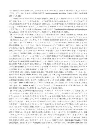 4
シンを組み合わせた設計を行い、ツールとランタイムのプログラムを 4 人（最終的には 8 人）のチーム
で作り上げた。2012 年 11 月には情報処理学会 GameProgramming Workshop （GPW）に招待され基調講
演を行った[22]。
この時期はデジタルゲームの人工知能の基礎を深く掘り起こして実際のツールとランタイム設計を
行う時期であり、ここでは研究の成果を、人工知能学会学会誌からの依頼を受けて、ディジタルゲーム
の人工知能全体を包括するような理論立てを探求した。人工知能学会誌からの招待でこの成果をまとめ
た[23]。この解説記事は２年ほど、人工知能学会の AI 書庫のダウンロードが一位であり、5000 ダウンロ
ード程であった。またこの論文は Springer から発行された「Handbook of Digital Games and Entertainment
Technologies」（2015 年）から声がかかり、英訳を行い、書籍に掲載された[24]。
2013 年からは 2011 年から構築して来たエンジンを搭載するため「FINALFANTASY 15」の開発に参加
した。「Luminous AI」のシステムを応用することとなった。ツールとランタイムのプログラムを 10 人
（最終的には 8 人）のチームとなり、タイトルに即して新規実装を追加して行った。本開発は 2016 年 9
月まで続くことになり 2016 年 11 月にリリースされた。ここでツール開発の 2011 年から数えると 7 年
間の長期開発となったこともあり、20 名を超える AI エンジニアが参加し、FFXV には、多くの AI 技術
が注ぎ込まれている。意思決定においては、ステートマシンとビヘイビアツリーを組み合わせた手法を
開発しツール化し、すべてのキャラクターの人工知能を統一したグラフ形式で GUI を通して記述できる
ように行った（国際特許取得）。パス検索においては大規模マップに対応するためナビゲーション・メッ
シュ自動作成。レギュレーション自動チェック、動的な環境に対する再生成機能などが実装された。ま
た先進的な技術として 2013 年頃からゲーム産業で導入されたキャラクター自身が環境の中で次の目標
位置を決定する戦術位置解析技術を導入した。また複雑化するキャラクターアニメーションを解析し、
旋回半径を考慮した曲がり動作、慣性スピードを考慮した立ち止まりを行えるようにした。またモンス
ター自身が運動動作をトレーニングすることで身体アニメーションの到達領域（たとえば巨大モンスタ
ーが右腕を振った時に通過する領域）を認識できるようにした。これらの成果は SIGGRAPH 2016 など
の学会で発表を行った[25]。CEDEC 2015, 2016 でも成果を発表した[26]。また参加メンバーによって、
欧州のゲーム AI 会議（NUCL.AI 2016）などで発表した。SIE（Sony InteractiveEntertainment）など 10 箇
所の産業、学術カンファレンスから招待を受け講演を行った。また人工知能学会誌にその成果をまとめ
た解説論文を掲載した[27]。またゲーム産業におけるもっとも有名な雑誌「週間ファミ通」の巻頭８ペ
ージに渡り、FFXV の AI に関するインタビューが掲載され、ゲーム産業、ゲームファンにも強く印象を
与えた[28]。また「GAME AI PRO3」に対してチームとして５本の論文を投稿し受諾された[51]。また戦
術位置解析技術に関しては成果をまとめ CEDEC 2016 で発表した[52]。
2014 年からは、学生や大学の教員に向けた「スクウェア・エニックス・アカデミー」を開催した。デ
ジタルゲームの人工知能は大学で研究されることはきわめて少ない。その理由は大学ではデザイナーが
いないためにゲームそのものを作ることができない、AI 以前の問題があるからである。しかし、現代で
はゲームエンジンは無料になり、ゲームの素材となるアセットも手軽に購入できる時代であるから、可
能なはずであるが、これまでそのような流れがなかったために行われていないのである。研究を志す学
生も研究テーマにすることができない、という状況があり、学生のみならず大学教員から問い合わせも
多い。そこでゲーム産業に蓄積されたゲーム AI 技術を学術へ還元する試みとして、「スクウェア・エニ
ックス・アカデミー」を立ち上げた。初年度は大学・専門学校から受講学生を公募し 20 名を選抜し 2 回
に分けて実施した（計 40 名、数百名の応募から選抜）。セミナーは全 5 回、各回 3 時間からなり、講義
一時間と、ワークショップ一時間半からなる。ワークショップは半分はボードゲームを通じてゲーム AI
を学ぶ形式であり、ある回はスクウェア・エニックス内の人工知能ツールでキャラクターの人工知能を
作る実習などを行なった。このセミナーとワークショップは評判となり、SIGGRAPH ASIA 2015 で招待
講演[29][30]、90 分に渡るコース講義[31]（英語と日本語、同内容を二回）、SIGGRAPHASIA 2016 で招
 