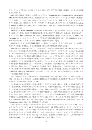 5
待ワークショップを行なった[32]。また 2015 年には大学・専門学校の教員を対象に一日を通した３回講
義形式で行った。
2015 年夏には福岡で開催された国際シンポジウム「MATHEMATICAL PROGRESS IN EXPRESSIVE
IMAGE SYNTHESIS 2015」における招待講演を行った。デジタルゲームにおける人工知能の一般理論に
ついて解説した。これはこれまでのエージェント・アーキテクチャ、階層モデル、サブサンプション・
モデルを複合した一般的なキャラクターの内部モデルを定式化したものである。この会議は Proceedings
が Springer の書籍となった[33]。またこの講演が縁で、2016 年には九州大学の数理学研究院でも講義を
行うこととなった。
2016 年秋には FINALFANTASY XV が完成し世界同時発売で 700 万本を超えるセールスとなった。発
売と前後して、英語、日本語での講演依頼が多く来て、東京大学、慶應大学、法政大学、東京工芸大学、
東京工科大学、MIT Technologies（角川書店）、ArchiFuture2016（建築のシンポジウム）、AI EXPO、SIE
PlayStation カンファレンス、マーケティング学会などで招待講演を行なった。また SIGGRAPH 2016 の
RealTimeLive!において 3 千人の前で、FFXV の技術デモを行った[34]。
2016 年 6 月より人工知能学会編集委員として参加した。2017 年 3 月号では初となる「ゲーム産業に
おける人工知能」を特集し、自分の解説記事を含む五本の解説記事を集めた[35]。
2015 年夏から 2016 年夏にかけて、一年間をかけて国際ゲーム開発者協会日本（IGDA 日本）におい
て全 6 回の「人工知能のための哲学塾」を開催した。このセミナーはデジタルゲームにおける人工知能
と、その足場となる哲学について説明するものであった。現在の人工知能は「考える存在」としてのみ
探求され、知性としての全体的な精神運動をシミュレーションできていない。このようなデカルト的な
フレームからフッサールの現象学を基礎とした人工知能へと向かうために、ユクスキュルの環世界モデ
ルを基礎に、デリダを経て意識モデルを確立し、メルロ＝ポンティを参照しながら身体を持つ人工知能
の身体感覚の構築を解説するという内容である。また各回は三宅の講演の後、グループディスカッショ
ンが行われ、最後にグループごとの発表となる形式である。講義の部分は、出版社からのオファーがあ
り「人工知能のための哲学塾」（BNN 新社）で講義録に書き足す形で出版した[36]。この書籍のサイトで
は講義資料、講義記事、講義映像をすべて公開している。また 2017 年には「東洋哲学と人工知能」をテ
ーマに続編を開催している。
また、2016 年は 9 月に一般向けの人工知能の解説書である共著「絵でわかる人工知能」を出版した
[37]。また 2016 年 12 月にはゲーム産業に蓄積された人工知能技術を社会に提供するために「人工知能
の作り方」（技術評論社）を出版した[38]。
「人工知能のための哲学塾」の出版の影響で、哲学と人工知能、或いは、意識と人工知能に感心を持
つ、医学研究者、哲学研究者からコンタクトがあり、何度かの議論の後、ベルクソンの哲学を医学、哲
学、人工知能から組み直す試みを始めた。これは意識について哲学、人工知能、医学の多面的に考える
こと、また哲学からはそれがベルクソンの遅延の理論をもう一度科学的な基礎を与えることになること
を示すものである。この成果は応用哲学学会でワークショップ「〈意識の遅延テーゼ〉の行為論的射程—
神経科学と人工知能研究による「拡張ベルクソン主義」アプローチ」として平井靖史（福岡大学）、太田
宏之（防衛医科大学校）、私の 3 名で行った[39]。また意識に興味を持つ研究者の講演者のセミナー「5th
Consciousness Club」において、英語講演を行った[40]。
この 3 年でゲーム産業にはバーチャルリアリティ（ヘッドマウント型ディスプレイ）や AR、ホロレ
ンズ（マイクロソフト）の MR などの導入が進んでおり、VR 空間におけるキャラクターインタラクシ
ョンを研究している。スクリーン越しのキャラクターと違って、VR 空間ではプレイヤーの身体性が重
要になる。まだコンセプト自身を探求しているところであるが、日本バーチャルリアリティ学会からの
依頼で現在のコンセプトをまとめた[41]。また文芸誌、思想誌からの依頼に応じて、人工知能の哲学的
土壌[42][43][46]、ソーシャルと人工知能[44][45]について寄稿している。
 