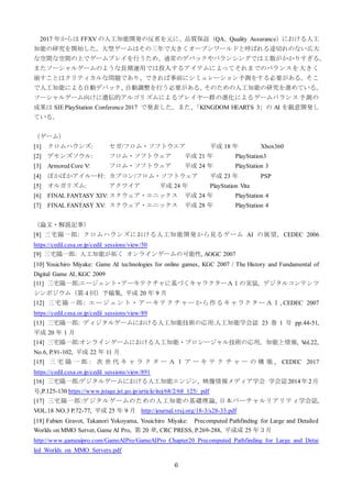 6
2017 年からは FFXV の人工知能開発の反省を元に、品質保証（QA、Quality Assurance）における人工
知能の研究を開始した。大型ゲームはその三年で大きくオープンワールドと呼ばれる途切れのない広大
な空間な空間の上でゲームプレイを行うため、通常のデバックやバランシングでは工数がかかりすぎる。
またソーシャルゲームのような長期運用では投入するアイテムによってそれまでのバランスを大きく
崩すことはクリティカルな問題であり、できれば事前にシミュレーション予測をする必要がある。そこ
で人工知能による自動デバック、自動調整を行う必要がある。そのための人工知能の研究を進めている。
ソーシャルゲーム向けに遺伝的アルゴリズムによるプレイヤー群の進化によるゲームバランス予測の
成果は SIE PlayStation Conference 2017 で発表した。また、「KINGDOM HEARTS 3」の AI を鋭意開発し
ている。
（ゲーム）
[1] クロムハウンズ: セガ/フロム・ソフトウエア 平成 18 年 Xbox360
[2] デモンズソウル: フロム・ソフトウェア 平成 21 年 PlayStation3
[3] Armored Core V: フロム・ソフトウェア 平成 24 年 PlayStation 3
[4] ぽかぽかアイルー村: カプコン/フロム・ソフトウェア 平成 23 年 PSP
[5] オルガリズム: アクワイア 平成 24 年 PlayStation Vita
[6] FINAL FANTASY XIV: スクウェア・エニックス 平成 24 年 PlayStation 4
[7] FINAL FANTASY XV: スクウェア・エニックス 平成 28 年 PlayStation 4
（論文・解説記事）
[8] 三宅陽一郎: クロムハウンズにおける人工知能開発から見るゲーム AI の展望, CEDEC 2006
https://cedil.cesa.or.jp/cedil_sessions/view/50
[9] 三宅陽一郎: 人工知能が拓く オンラインゲームの可能性, AOGC 2007
[10] Youichiro Miyake: Game AI technologies for online games, KGC 2007 / The History and Fundamental of
Digital Game AI, KGC 2009
[11] 三宅陽一郎:エージェント・アーキテクチャに基づくキャラクターＡＩの実装, デジタルコンテンツ
シンポジウム（第４回）予稿集, 平成 20 年 9 月
[12] 三宅陽一郎: エージェント・アーキテクチャーから作るキャラクターＡＩ, CEDEC 2007
https://cedil.cesa.or.jp/cedil_sessions/view/89
[13] 三宅陽一郎: ディジタルゲームにおける人工知能技術の応用:人工知能学会誌 23 巻 1 号 pp.44-51,
平成 20 年 1 月
[14] 三宅陽一郎:オンラインゲームにおける人工知能・プロシージャル技術の応用, 知能と情報, Vol.22,
No.6, P.91-102, 平成 22 年 11 月
[15] 三 宅 陽 一 郎 : 次 世 代 キ ャ ラ ク タ ー Ａ Ｉ ア ー キ テ ク チ ャ ー の 構 築 , CEDEC 2017
https://cedil.cesa.or.jp/cedil_sessions/view/891
[16] 三宅陽一郎:デジタルゲームにおける人工知能エンジン, 映像情報メディア学会 学会誌2014年2月
号,P.125-130 https://www.jstage.jst.go.jp/article/itej/68/2/68_125/_pdf
[17] 三宅陽一郎:デジタルゲームのための人工知能の基礎理論, 日本バーチャルリアリティ学会誌,
VOL.18 NO.3 P.72-77, 平成 25 年 9 月 http://journal.vrsj.org/18-3/s28-33.pdf
[18] Fabien Gravot, Takanori Yokoyama, Youichiro Miyake: Precomputed Pathfinding for Large and Detailed
Worlds on MMO Server, Game AI Pro, 第 20 章, CRC PRESS, P.269-288, 平成成 25 年３月
http://www.gameaipro.com/GameAIPro/GameAIPro_Chapter20_Precomputed_Pathfinding_for_Large_and_Detai
led_Worlds_on_MMO_Servers.pdf
 