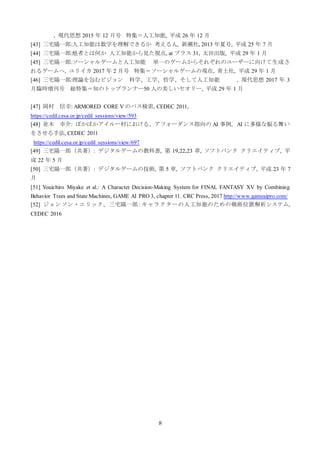 8
, 現代思想 2015 年 12 月号 特集＝人工知能, 平成 26 年 12 月
[43] 三宅陽一郎:人工知能は数学を理解できるか 考える人, 新潮社, 2013 年夏号, 平成 25 年 7 月
[44] 三宅陽一郎:他者とは何か 人工知能から見た視点, at プラス 31, 太田出版, 平成 29 年 1 月
[45] 三宅陽一郎:ソーシャルゲームと人工知能 単一のゲームからそれぞれのユーザーに向けて生成さ
れるゲームへ, ユリイカ 2017 年 2 月号 特集＝ソーシャルゲームの現在, 青土社, 平成 29 年 1 月
[46] 三宅陽一郎:理論を包むビジョン 科学、工学、哲学、そして人工知能 , 現代思想 2017 年 3
月臨時増刊号 総特集＝知のトップランナー50 人の美しいセオリー, 平成 29 年 1 月
[47] 岡村 信幸: ARMORED CORE V のパス検索, CEDEC 2011,
https://cedil.cesa.or.jp/cedil_sessions/view/593
[48] 並木 幸介: ぽかぽかアイルー村における、アフォーダンス指向の AI 事例。AI に多様な振る舞い
をさせる手法, CEDEC 2011
https://cedil.cesa.or.jp/cedil_sessions/view/697
[49] 三宅陽一郎（共著）: デジタルゲームの教科書, 第 19,22,23 章, ソフトバンク クリエイティブ, 平
成 22 年 5 月
[50] 三宅陽一郎（共著）: デジタルゲームの技術, 第 5 章, ソフトバンク クリエイティブ, 平成 23 年 7
月
[51] Youichiro Miyake et al.: A Character Decision-Making System for FINAL FANTASY XV by Combining
Behavior Trees and State Machines, GAME AI PRO 3, chapter 11. CRC Press, 2017 http://www.gameaipro.com/
[52] ジョンソン・エリック、三宅陽一郎: キャラクターの人工知能のための戦術位置解析システム,
CEDEC 2016
 