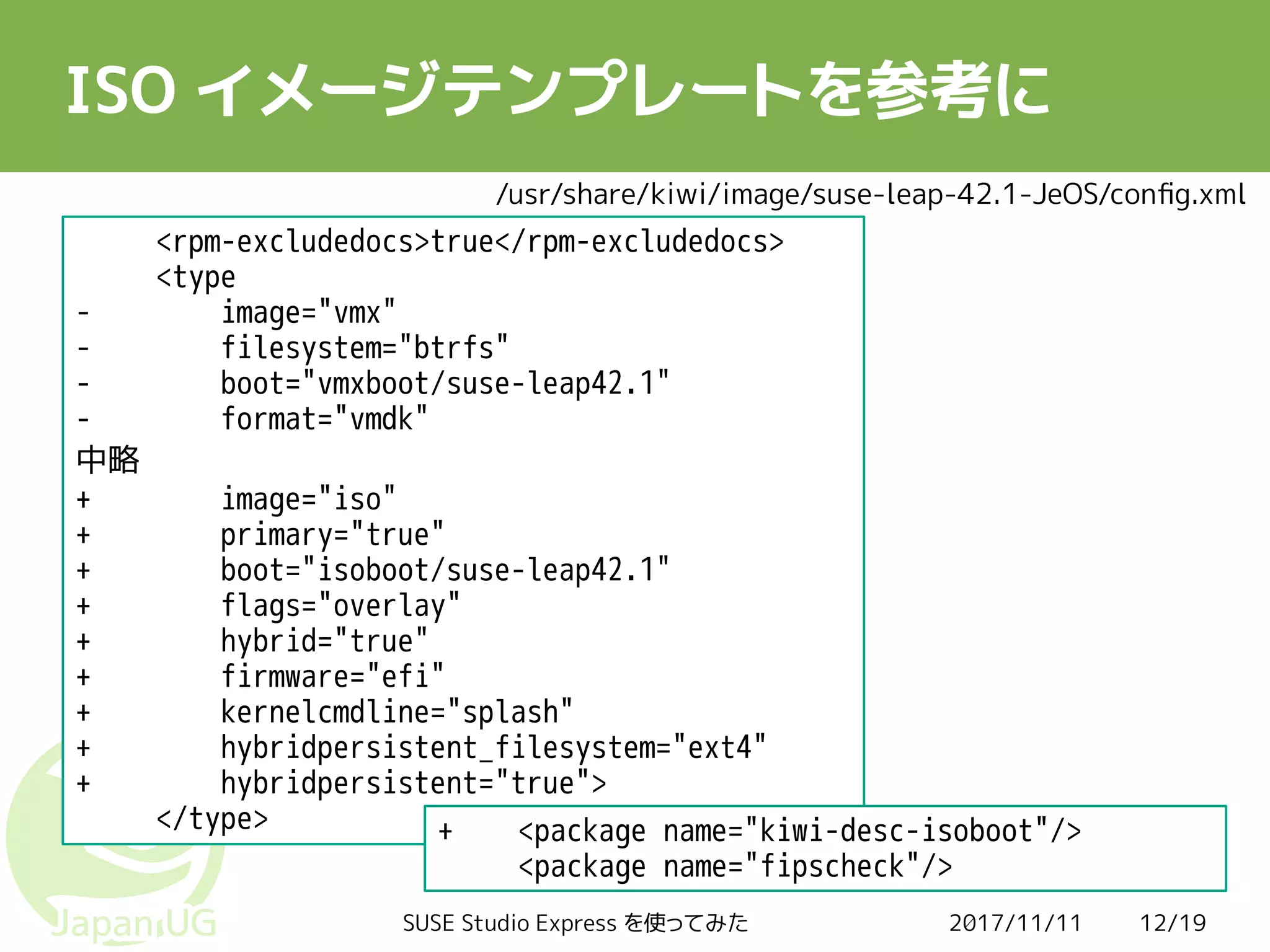 2017/11/11SUSE Studio Express を使ってみた 12/19
ISO イメージテンプレートを参考に
<rpm-excludedocs>true</rpm-excludedocs>
<type
- image="vmx"
- filesystem="btrfs"
- boot="vmxboot/suse-leap42.1"
- format="vmdk"
中略
+ image="iso"
+ primary="true"
+ boot="isoboot/suse-leap42.1"
+ flags="overlay"
+ hybrid="true"
+ firmware="efi"
+ kernelcmdline="splash"
+ hybridpersistent_filesystem="ext4"
+ hybridpersistent="true">
</type> + <package name="kiwi-desc-isoboot"/>
<package name="fipscheck"/>
/usr/share/kiwi/image/suse-leap-42.1-JeOS/config.xml
 